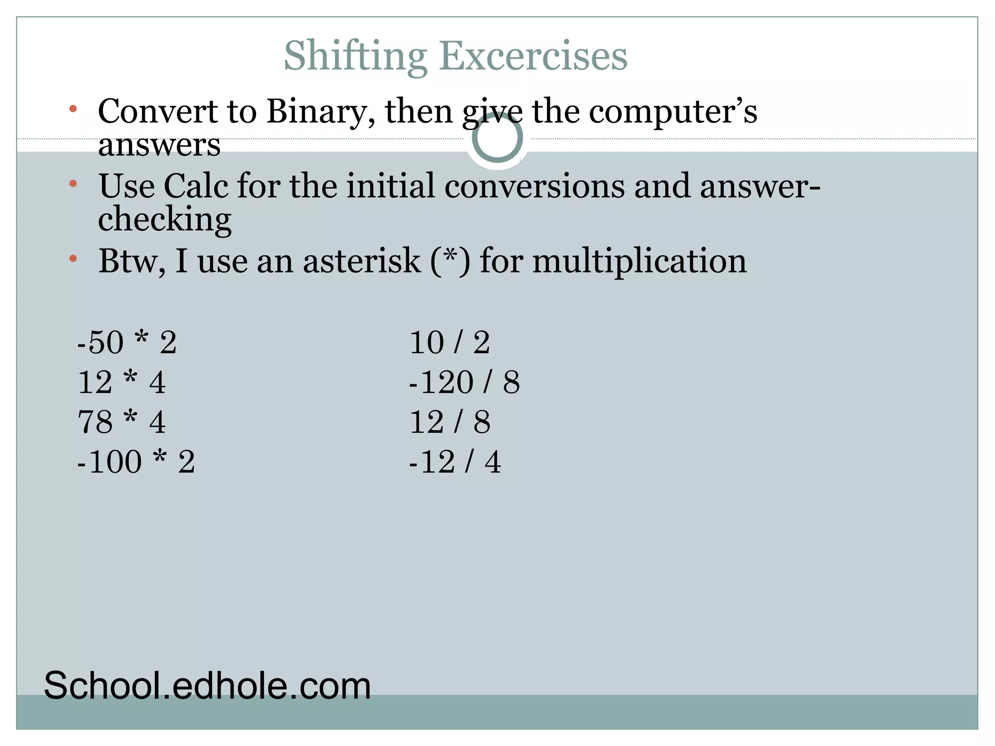 Shifting Excercises 
• Convert to Binary, then give the computer’s 
answers 
• Use Calc for the initial conversions and answer-checking 
• Btw, I use an asterisk (*) for multiplication 
-50 * 2 
10 / 2 
12 * 4 
-120 / 8 
78 * 4 
12 / 8 
-100 * 2 
-12 / 4 
School.edhole.com 
 