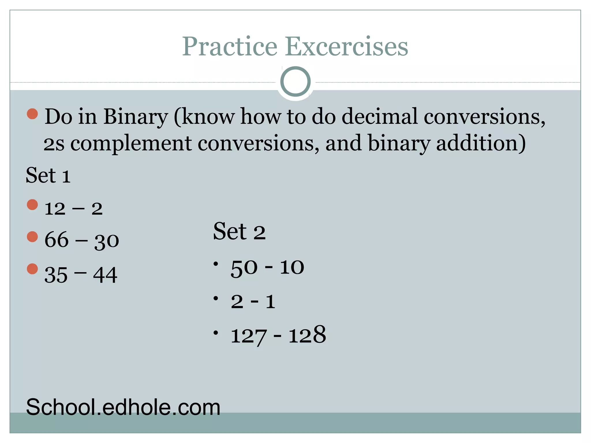 Practice Excercises 
Do in Binary (know how to do decimal conversions, 
2s complement conversions, and binary addition) 
Set 1 
12 – 2 
66 – 30 
35 – 44 
Set 2 
• 50 - 10 
• 2 - 1 
• 127 - 128 
School.edhole.com 
 