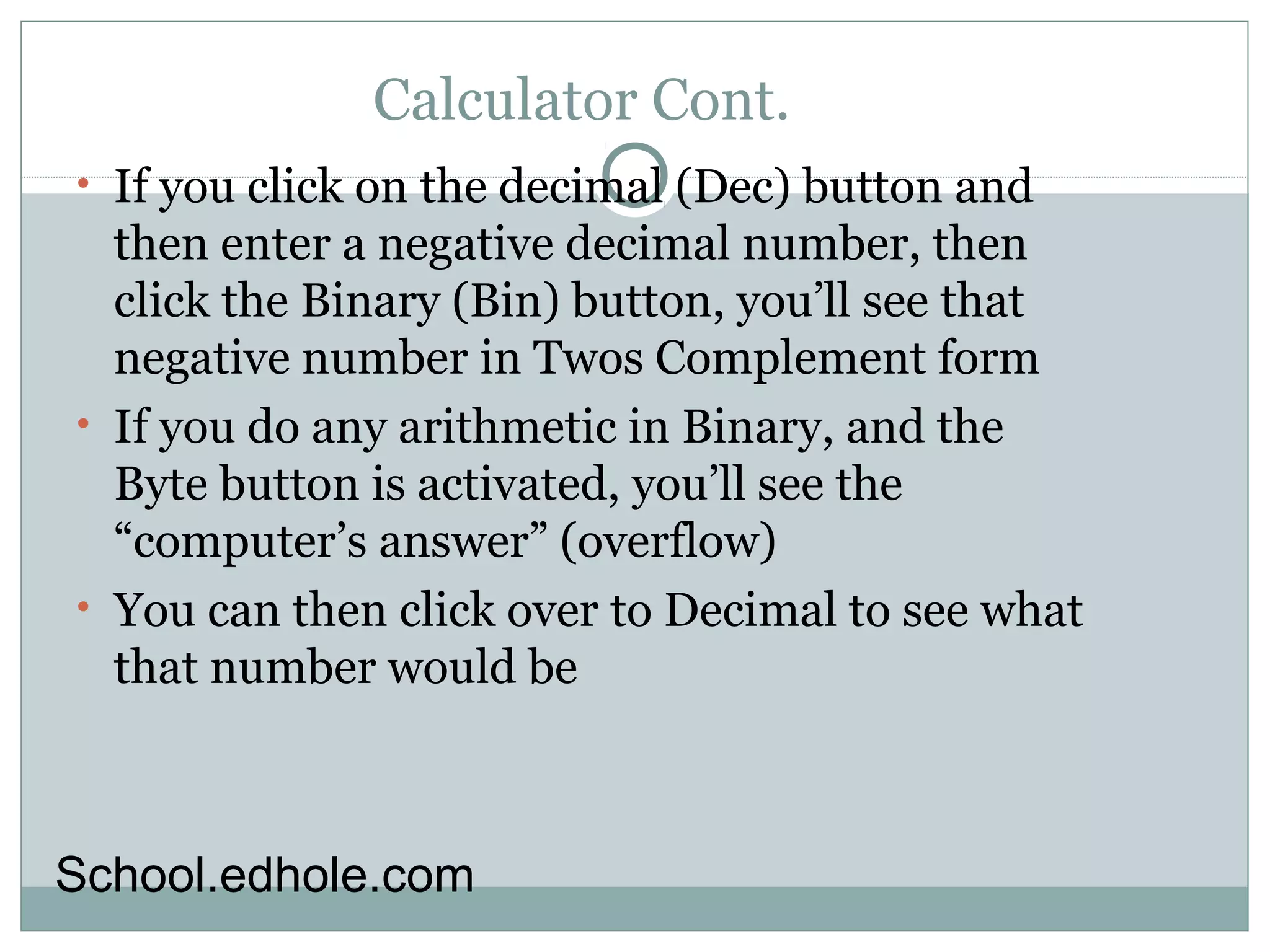 Calculator Cont. 
• If you click on the decimal (Dec) button and 
then enter a negative decimal number, then 
click the Binary (Bin) button, you’ll see that 
negative number in Twos Complement form 
• If you do any arithmetic in Binary, and the 
Byte button is activated, you’ll see the 
“computer’s answer” (overflow) 
• You can then click over to Decimal to see what 
that number would be 
School.edhole.com 
 