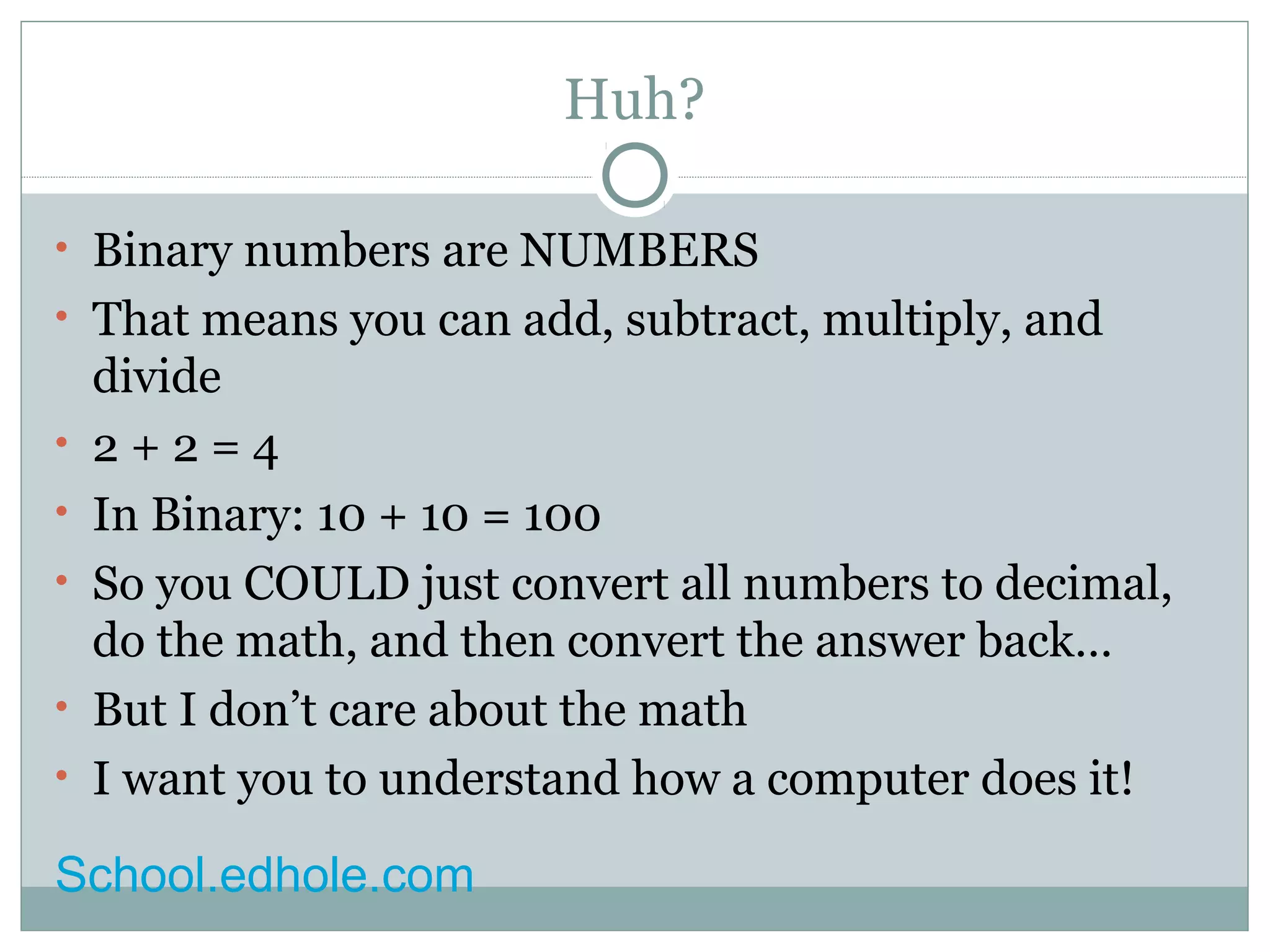 Huh? 
• Binary numbers are NUMBERS 
• That means you can add, subtract, multiply, and 
divide 
• 2 + 2 = 4 
• In Binary: 10 + 10 = 100 
• So you COULD just convert all numbers to decimal, 
do the math, and then convert the answer back… 
• But I don’t care about the math 
• I want you to understand how a computer does it! 
School.edhole.com 
 