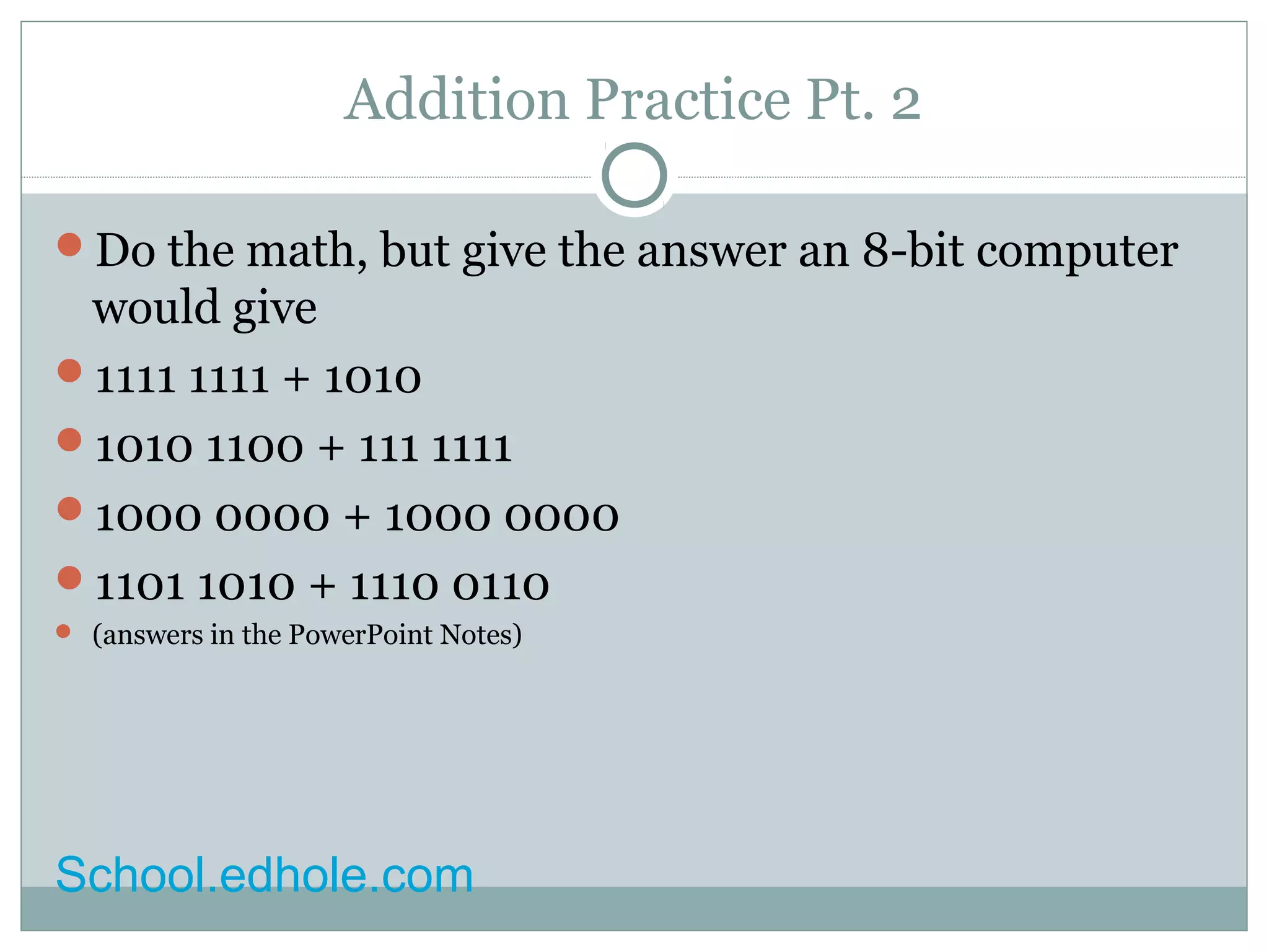 Addition Practice Pt. 2 
Do the math, but give the answer an 8-bit computer 
would give 
1111 1111 + 1010 
1010 1100 + 111 1111 
1000 0000 + 1000 0000 
1101 1010 + 1110 0110 
 (answers in the PowerPoint Notes) 
School.edhole.com 
 
