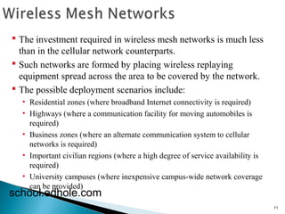 11 
 The investment required in wireless mesh networks is much less 
than in the cellular network counterparts. 
 Such networks are formed by placing wireless replaying 
equipment spread across the area to be covered by the network. 
 The possible deployment scenarios include: 
• Residential zones (where broadband Internet connectivity is required) 
• Highways (where a communication facility for moving automobiles is 
required) 
• Business zones (where an alternate communication system to cellular 
networks is required) 
• Important civilian regions (where a high degree of service availability is 
required) 
• University campuses (where inexpensive campus-wide network coverage 
can be provided) school.edhole.com 
 