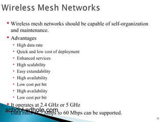 12 
 Wireless mesh networks should be capable of self-organization 
and maintenance. 
 Advantages 
• High data rate 
• Quick and low cost of deployment 
• Enhanced services 
• High scalability 
• Easy extendability 
• High availability 
• Low cost per bit 
• High availability 
• Low cost per bit 
 It operates at 2.4 GHz or 5 GHz 
 Data rates school.edh oof l2e M.cbopms to 60 Mbps can be supported. 
 