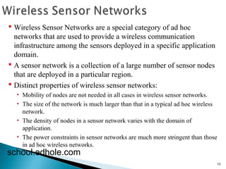 13 
 Wireless Sensor Networks are a special category of ad hoc 
networks that are used to provide a wireless communication 
infrastructure among the sensors deployed in a specific application 
domain. 
 A sensor network is a collection of a large number of sensor nodes 
that are deployed in a particular region. 
 Distinct properties of wireless sensor networks: 
• Mobility of nodes are not needed in all cases in wireless sensor networks. 
• The size of the network is much larger than that in a typical ad hoc wireless 
network. 
• The density of nodes in a sensor network varies with the domain of 
application. 
• The power constraints in sensor networks are much more stringent than those 
in ad hoc wireless networks. 
school.edhole.com 
 