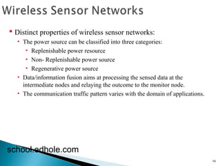 14 
 Distinct properties of wireless sensor networks: 
• The power source can be classified into three categories: 
• Replenishable power resource 
• Non- Replenishable power source 
• Regenerative power source 
• Data/information fusion aims at processing the sensed data at the 
intermediate nodes and relaying the outcome to the monitor node. 
• The communication traffic pattern varies with the domain of applications. 
school.edhole.com 
 