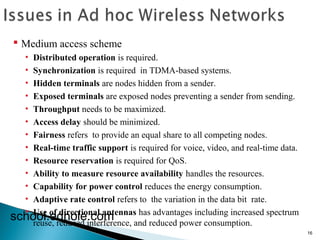 16 
 Medium access scheme 
• Distributed operation is required. 
• Synchronization is required in TDMA-based systems. 
• Hidden terminals are nodes hidden from a sender. 
• Exposed terminals are exposed nodes preventing a sender from sending. 
• Throughput needs to be maximized. 
• Access delay should be minimized. 
• Fairness refers to provide an equal share to all competing nodes. 
• Real-time traffic support is required for voice, video, and real-time data. 
• Resource reservation is required for QoS. 
• Ability to measure resource availability handles the resources. 
• Capability for power control reduces the energy consumption. 
• Adaptive rate control refers to the variation in the data bit rate. 
• Use of directional antennas has advantages including increased spectrum 
reuse, reduced interference, and reduced power consumption. school.edhole.com 
 