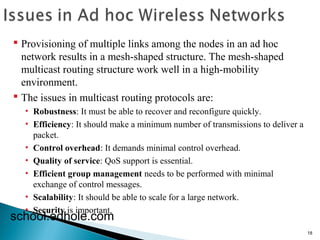 18 
 Provisioning of multiple links among the nodes in an ad hoc 
network results in a mesh-shaped structure. The mesh-shaped 
multicast routing structure work well in a high-mobility 
environment. 
 The issues in multicast routing protocols are: 
• Robustness: It must be able to recover and reconfigure quickly. 
• Efficiency: It should make a minimum number of transmissions to deliver a 
packet. 
• Control overhead: It demands minimal control overhead. 
• Quality of service: QoS support is essential. 
• Efficient group management needs to be performed with minimal 
exchange of control messages. 
• Scalability: It should be able to scale for a large network. 
• Security is important. school.edhole.com 
 