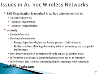 20 
 Self-Organization is required in ad hoc wireless networks: 
• Neighbor discovery 
• Topology organization 
• Topology reorganization 
 Security 
• Denial of service 
• Resource consumption 
• Energy depletion: deplete the battery power of critical nodes 
• Buffer overflow: flooding the routing table or consuming the data packet 
buffer space 
• Host impersonation: A compromised node can act as another node. 
• Information disclosure: a compromised node can act as an informer. 
• Interference: jam wireless communication by creating a wide-spectrum 
schonooils.ee. dhole.com 
 