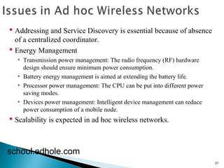 21 
 Addressing and Service Discovery is essential because of absence 
of a centralized coordinator. 
 Energy Management 
• Transmission power management: The radio frequency (RF) hardware 
design should ensure minimum power consumption. 
• Battery energy management is aimed at extending the battery life. 
• Processor power management: The CPU can be put into different power 
saving modes. 
• Devices power management: Intelligent device management can reduce 
power consumption of a mobile node. 
 Scalability is expected in ad hoc wireless networks. 
school.edhole.com 
 