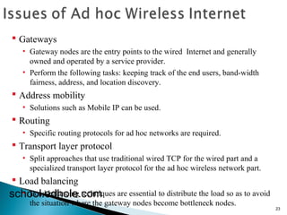 23 
 Gateways 
• Gateway nodes are the entry points to the wired Internet and generally 
owned and operated by a service provider. 
• Perform the following tasks: keeping track of the end users, band-width 
fairness, address, and location discovery. 
 Address mobility 
• Solutions such as Mobile IP can be used. 
 Routing 
• Specific routing protocols for ad hoc networks are required. 
 Transport layer protocol 
• Split approaches that use traditional wired TCP for the wired part and a 
specialized transport layer protocol for the ad hoc wireless network part. 
 Load balancing 
school.edhole.com 
• Load balancing techniques are essential to distribute the load so as to avoid 
the situation where the gateway nodes become bottleneck nodes. 
 