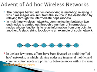  The principle behind ad hoc networking is multi-hop relaying in 
which messages are sent from the source to the destination by 
relaying through the intermediate hops (nodes). 
 In multi-hop wireless networks, communication between two 
end nodes is carried out through a number of intermediate 
nodes whose function is to relay information from one point to 
another. A static string topology is an example of such network: 
3 
0 1 2 3 4 5 6 7 
 In the last few years, efforts have been focused on multi-hop "ad 
hoc" networks, in which relaying nodes are in general mobile, and 
communication needs are primarily between nodes within the same 
scnheotwool.rek.d hole.com 
 