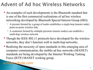 4 
 An examples of such developments is the Bluetooth standard that 
is one of the first commercial realizations of ad hoc wireless 
networking developed by Bluetooth Special Interest Group (SIG): 
• A piconet formed by a group of nodes establishes a single-hop (master node) 
point-to-point wireless link. 
• A scatternet formed by multiple piconets (master nodes) can establish a 
multi-hop wireless network. 
 Though the IEEE 802.11 protocols have developed for the wireless 
networks, they don’t function well in multi-hop networks. 
 Realizing the necessity of open standards in this emerging area of 
computer communication, the mobile ad hoc networks (MANET) 
standards are being developed by the Internet Working Tasking 
Force (IETF) MANET working group. 
school.edhole.com 
 