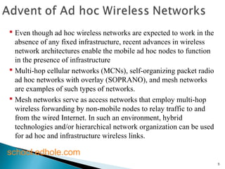 5 
 Even though ad hoc wireless networks are expected to work in the 
absence of any fixed infrastructure, recent advances in wireless 
network architectures enable the mobile ad hoc nodes to function 
in the presence of infrastructure 
 Multi-hop cellular networks (MCNs), self-organizing packet radio 
ad hoc networks with overlay (SOPRANO), and mesh networks 
are examples of such types of networks. 
 Mesh networks serve as access networks that employ multi-hop 
wireless forwarding by non-mobile nodes to relay traffic to and 
from the wired Internet. In such an environment, hybrid 
technologies and/or hierarchical network organization can be used 
for ad hoc and infrastructure wireless links. 
school.edhole.com 
 