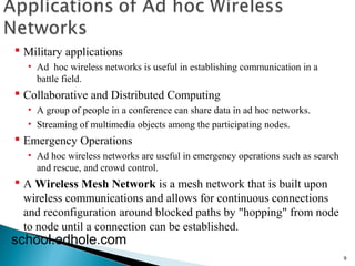 9 
 Military applications 
• Ad hoc wireless networks is useful in establishing communication in a 
battle field. 
 Collaborative and Distributed Computing 
• A group of people in a conference can share data in ad hoc networks. 
• Streaming of multimedia objects among the participating nodes. 
 Emergency Operations 
• Ad hoc wireless networks are useful in emergency operations such as search 
and rescue, and crowd control. 
 A Wireless Mesh Network is a mesh network that is built upon 
wireless communications and allows for continuous connections 
and reconfiguration around blocked paths by "hopping" from node 
to node until a connection can be established. 
school.edhole.com 
 