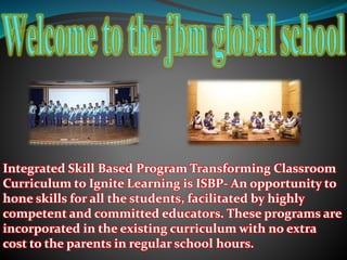 Integrated Skill Based Program Transforming Classroom
Curriculum to Ignite Learning is ISBP- An opportunity to
hone skills for all the students, facilitated by highly
competent and committed educators. These programs are
incorporated in the existing curriculum with no extra
cost to the parents in regular school hours.
 