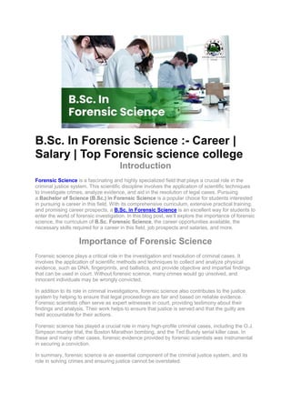 B.Sc. In Forensic Science :- Career |
Salary | Top Forensic science college
Introduction
Forensic Science is a fascinating and highly specialized field that plays a crucial role in the
criminal justice system. This scientific discipline involves the application of scientific techniques
to investigate crimes, analyze evidence, and aid in the resolution of legal cases. Pursuing
a Bachelor of Science (B.Sc.) in Forensic Science is a popular choice for students interested
in pursuing a career in this field. With its comprehensive curriculum, extensive practical training,
and promising career prospects, a B.Sc. in Forensic Science is an excellent way for students to
enter the world of forensic investigation. In this blog post, we’ll explore the importance of forensic
science, the curriculum of B.Sc. Forensic Science, the career opportunities available, the
necessary skills required for a career in this field, job prospects and salaries, and more.
Importance of Forensic Science
Forensic science plays a critical role in the investigation and resolution of criminal cases. It
involves the application of scientific methods and techniques to collect and analyze physical
evidence, such as DNA, fingerprints, and ballistics, and provide objective and impartial findings
that can be used in court. Without forensic science, many crimes would go unsolved, and
innocent individuals may be wrongly convicted.
In addition to its role in criminal investigations, forensic science also contributes to the justice
system by helping to ensure that legal proceedings are fair and based on reliable evidence.
Forensic scientists often serve as expert witnesses in court, providing testimony about their
findings and analysis. Their work helps to ensure that justice is served and that the guilty are
held accountable for their actions.
Forensic science has played a crucial role in many high-profile criminal cases, including the O.J.
Simpson murder trial, the Boston Marathon bombing, and the Ted Bundy serial killer case. In
these and many other cases, forensic evidence provided by forensic scientists was instrumental
in securing a conviction.
In summary, forensic science is an essential component of the criminal justice system, and its
role in solving crimes and ensuring justice cannot be overstated.
 