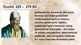 Euclid 325 – 270 BC.
Authored the Elements, the most
famous and most published
mathematical work in history;
another great work, Optics,
explained light’s behavior using
geometrical principles – the basis
of artistic perspective, astronomical
methods, and navigation methods
for more than two thousand years.
 