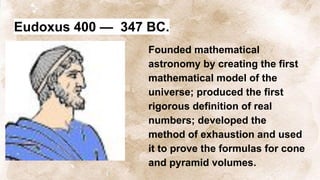 Eudoxus 400 — 347 BC.
Founded mathematical
astronomy by creating the first
mathematical model of the
universe; produced the first
rigorous definition of real
numbers; developed the
method of exhaustion and used
it to prove the formulas for cone
and pyramid volumes.
 