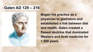 Galen AD 129 – 216
Began his practice as a
physician to gladiators and
established a link between diet
and health. Galen created a
flawed doctrine that dominated
Western and Arab medicine for
1,500 years.
 