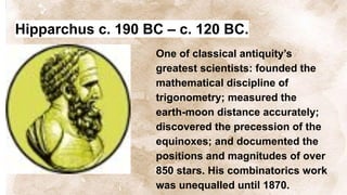 Hipparchus c. 190 BC – c. 120 BC.
One of classical antiquity’s
greatest scientists: founded the
mathematical discipline of
trigonometry; measured the
earth-moon distance accurately;
discovered the precession of the
equinoxes; and documented the
positions and magnitudes of over
850 stars. His combinatorics work
was unequalled until 1870.
 