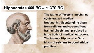 Hippocrates 460 BC – c. 370 BC.
The father of Western medicine:
systematized medical
treatments, disentangling them
from religion and superstitions;
trained physicians; produced a
large body of medical textbooks.
The famous Hippocratic Oath
binds physicians to good ethical
practices.
 