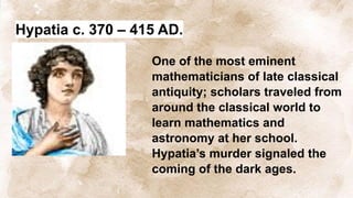 Hypatia c. 370 – 415 AD.
One of the most eminent
mathematicians of late classical
antiquity; scholars traveled from
around the classical world to
learn mathematics and
astronomy at her school.
Hypatia’s murder signaled the
coming of the dark ages.
 
