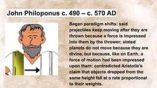John Philoponus c. 490 – c. 570 AD
Began paradigm shifts: said
projectiles keep moving after they are
thrown because a force is impressed
into them by the thrower; stated
planets do not move because they are
divine, but because, like on Earth, a
force of motion had been impressed
upon them; contradicted Aristotle’s
claim that objects dropped from the
same height fall at a rate proportional
to their weights.
 