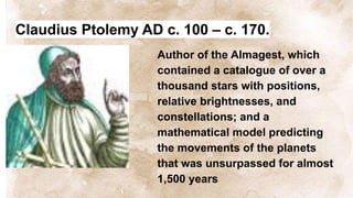 Claudius Ptolemy AD c. 100 – c. 170.
Author of the Almagest, which
contained a catalogue of over a
thousand stars with positions,
relative brightnesses, and
constellations; and a
mathematical model predicting
the movements of the planets
that was unsurpassed for almost
1,500 years
 