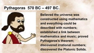 Pythagoras 570 BC – 497 BC.
Believed the universe was
constructed using mathematics
and everything could be
described with numbers;
established a link between
mathematics and music; proved
Pythagoras’s theorem;
discovered irrational numbers;
discovered the Platonic Solids.
 