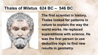 Thales of Miletus 624 BC – 546 BC
The first scientist in history,
Thales looked for patterns in
nature to explain the way the
world works. He replaced
superstitions with science. He
was the first person to use
deductive logic to find new
results in geometry.
 