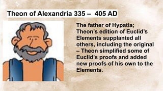 Theon of Alexandria 335 – 405 AD
The father of Hypatia;
Theon’s edition of Euclid’s
Elements supplanted all
others, including the original
– Theon simplified some of
Euclid’s proofs and added
new proofs of his own to the
Elements.
 