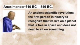 Anaximander 610 BC – 546 BC.
An ancient scientific revolution:
the first person in history to
recognize that we live on a planet
that is free in space and does not
need to sit on something.
 