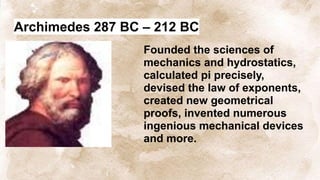 Archimedes 287 BC – 212 BC
Founded the sciences of
mechanics and hydrostatics,
calculated pi precisely,
devised the law of exponents,
created new geometrical
proofs, invented numerous
ingenious mechanical devices
and more.
 