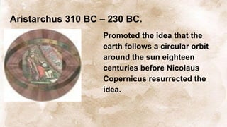 Aristarchus 310 BC – 230 BC.
Promoted the idea that the
earth follows a circular orbit
around the sun eighteen
centuries before Nicolaus
Copernicus resurrected the
idea.
 