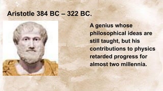 Aristotle 384 BC – 322 BC.
A genius whose
philosophical ideas are
still taught, but his
contributions to physics
retarded progress for
almost two millennia.
 