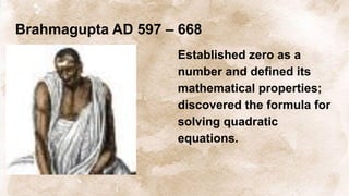 Brahmagupta AD 597 – 668
Established zero as a
number and defined its
mathematical properties;
discovered the formula for
solving quadratic
equations.
 