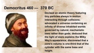 Democritus 460 — 370 BC
Devised an atomic theory featuring
tiny particles always in motion
interacting through collisions;
advocated a universe containing an
infinity of diverse inhabited worlds
governed by natural, mechanistic
laws rather than gods; deduced that
the light of stars explains the Milky
Way’s appearance; discovered that a
cone’s volume is one-third that of the
cylinder with the same base and
height.
 