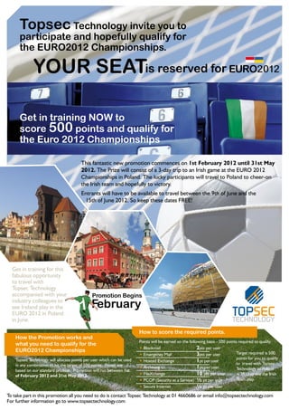 Topsec Technology invite you to
      participate and hopefully qualify for
      the EURO2012 Championships.

              YOUR SEATis reserved for

      Get in training NOW to
      score 500 points and qualify for
      the Euro 2012 Championships

                                        This fantastic new promotion commences on 1st February 2012 until 31st May
                                        2012. The Prize will consist of a 3-day trip to an Irish game at the EURO 2012
                                        Championships in Poland. The lucky participants will travel to Poland to cheer-on
                                        the Irish team and hopefully to victory.
                                        Entrants will have to be available to travel between the 9th of June and the
                                         15th of June 2012. So keep these dates FREE!




  Get in training for this
  fabulous opportunity
  to travel with
  Topsec Technology
  accompanied with your                       Promotion Begins

                                       1 February
  industry colleagues to
  see Ireland play in the
  EURO 2012 in Poland
  in June.

                                                                        How to score the required points.
    How the Promotion works and
                                                                        Points will be earned on the following basis - 500 points required to qualify.
    what you need to qualify for the
    EURO2012 Championships                                              • Blockmail                       2pts per user
                                                                        • Emergency Mail                  3pts per user          Target required is 500
                                                                                                                                 points for you to qualify
    Topsec Technology will allocate points per user which can be used   • Hosted Exchange                 1pt per user           to travel with Topsec
    in any combination to hit the target of 500 points. Points are                                        1pt per user
    based on our standard pricelist. Promotion will run between 1st
                                                                        • Archiving                                              Technology to Poland
    of February 2012 and 31st May 2012.                                 • FileXchange                     10 pts per user        in 2012 to see the Irish
                                                                        • PCOP (Security as a Service) ½ pt per user             Team play.
                                                                        • Secure Internet                ½ pt per user
To take part in this promotion all you need to do is contact Topsec Technology at 01 4660686 or email info@topsectechnology.com
For further information go to www.topsectechnology.com
 