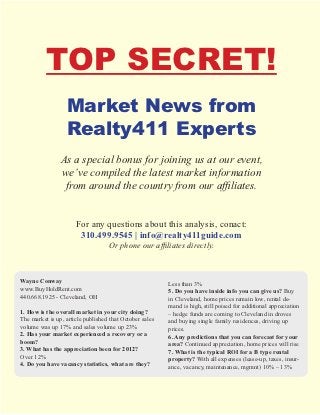 TOP SECRET!
                  Market News from
                  Realty411 Experts
                As a special bonus for joining us at our event,
                we’ve compiled the latest market information
                 from around the country from our affiliates.


                      For any questions about this analysis, contact:
                       310.499.9545 | info@realty411guide.com
                                   Or phone our affiliates directly.



Wayne Conway                                             Less than 3%
www.BuyHoldRent.com                                      5. Do you have inside info you can give us? Buy
440.668.1925 - Cleveland, OH                             in Cleveland, home prices remain low, rental de-
                                                         mand is high, still poised for additional appreciation
1. How is the overall market in your city doing?         – hedge funds are coming to Cleveland in droves
The market is up, article published that October sales   and buying single family residences, driving up
volume was up 17% and sales volume up 23%                prices.
2. Has your market experienced a recovery or a           6. Any predictions that you can forecast for your
boom?                                                    area? Continued appreciation, home prices will rise
3. What has the appreciation been for 2012?              7. What is the typical ROI for a B type rental
Over 12%                                                 property? With all expenses (lease-up, taxes, insur-
4. Do you have vacancy statistics, what are they?        ance, vacancy, maintenance, mgmnt) 10% – 13%
 