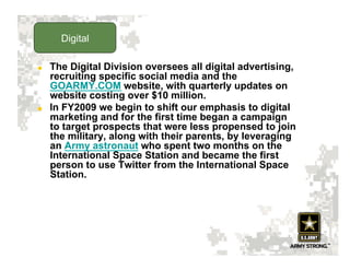 Digital

    The Digital Division oversees all digital advertising,
     recruiting specific social media and the
     GOARMY.COM website, with quarterly updates on
     website costing over $10 million.
    In FY2009 we begin to shift our emphasis to digital
     marketing and for the first time began a campaign
     to target prospects that were less propensed to join
     the military, along with their parents, by leveraging
     an Army astronaut who spent two months on the
     International Space Station and became the first
     person to use Twitter from the International Space
     Station.
 