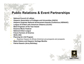 Public Relations & Event Partnerships
     National Council of LaRaza
     Hispanic Association of Colleges and Universities (HACU)
     Hispanic Engineer National Achievement Awards Conference (HENAAC)
     League of United Latin American Citizens (LULAC)
     Black Engineer of the Year Award
     Essence Music Festival
     National Urban League
     Future Farmers of America
     Skills USA
     Planning for Life Program
          Reaches Hispanic & African-American pre-prospects and prospects
     Black History and Hispanic Heritage Months
     Patriot Season (Army Birthday)
 