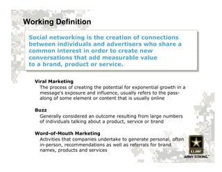 Working Definition
 Social networking is the creation of connections
 between individuals and advertisers who share a
 common interest in order to create new
 conversations that add measurable value
 to a brand, product or service.


   Viral Marketing
     The process of creating the potential for exponential growth in a
     message's exposure and influence, usually refers to the pass-
     along of some element or content that is usually online

   Buzz
    Generally considered an outcome resulting from large numbers
    of individuals talking about a product, service or brand

   Word-of-Mouth Marketing
    Activities that companies undertake to generate personal, often
    in-person, recommendations as well as referrals for brand
    names, products and services
 