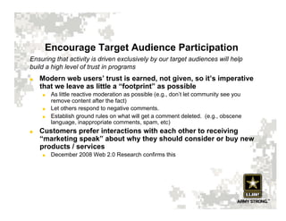 Encourage Target Audience Participation
Ensuring that activity is driven exclusively by our target audiences will help
build a high level of trust in programs
    Modern web users’ trust is earned, not given, so it’s imperative
     that we leave as little a “footprint” as possible
         As little reactive moderation as possible (e.g., don’t let community see you
          remove content after the fact)
         Let others respond to negative comments.
         Establish ground rules on what will get a comment deleted. (e.g., obscene
          language, inappropriate comments, spam, etc)
    Customers prefer interactions with each other to receiving
     “marketing speak” about why they should consider or buy new
     products / services
         December 2008 Web 2.0 Research confirms this
 