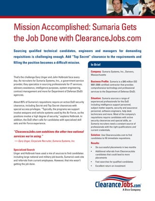 Mission Accomplished: Sumaria Gets
the Job Done with ClearanceJobs.com
Sourcing qualified technical candidates, engineers and managers for demanding
requisitions is challenging enough. Add “Top Secret” clearance to the requirements and
filling the position becomes a difficult mission.
                                                                       In Brief

                                                                       Company: Sumaria Systems, Inc., Danvers,
                                                                       Massachusetts
That’s the challenge Gary Unger and John Holbrook face every
day. As recruiters for Sumaria Systems, Inc., a government service     Business Profile: Sumaria is a $40 million ISO
provider, they specialize in sourcing professionals for IT services,   9001:2000 certified contractor that provides
advisory assistance, intelligence purposes, system engineering,        comprehensive technology and professional
contract management and more for Department of Defense (DoD)           services to the Department of Defense (DoD).
agencies.
                                                                       Situation: Sumaria sources a range of
About 85% of Sumaria’s requisitions require an active DoD security     experienced professionals for the DoD
clearance, including Secret and Top Secret clearances with             including intelligence support personnel,
                                                                       subject matter experts, security and assurance
special access privileges. “Typically, the programs we support
                                                                       personnel, software engineers, help desk
involve weapons and vehicle systems used by the Air Force, so the
                                                                       technicians and more. Most of the company’s
positions involve a high degree of security,” explains Holbrook. In    requisitions require candidates with active
addition, the DoD often calls for candidates with specialized skill    security clearances and special skills, so
sets and Air Force experience.                                         Sumaria recruiters need a constant source of
                                                                       professionals with the right qualifications and
                                                                       current credentials.
“ClearanceJobs.com outshines the other two national
                                                                       Solution: Use ClearanceJobs.com to find
services we’re using.”
                                                                       candidates to fill immediate requisitions.
 — Gary Unger, Corporate Recruiter, Sumaria Systems, Inc.
                                                                       Results:
                                                                       •	   Six successful placements in two months
Specialized Search
                                                                       •	   Additional referrals from ClearanceJobs
Unger and Holbrook have used a mix of sources to find candidates            candidates that could lead to more
including large national and military job boards, Sumaria’s web site        placements
and referrals from current employees. However, that mix wasn’t         •	   Fast searches for qualified candidates
getting the job done.
                                                                       •	   Excellent return on investment
 