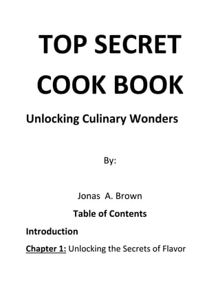 TOP SECRET
COOK BOOK
Unlocking Culinary Wonders
By:
Jonas A. Brown
Table of Contents
Introduction
Chapter 1: Unlocking the Secrets of Flavor
 