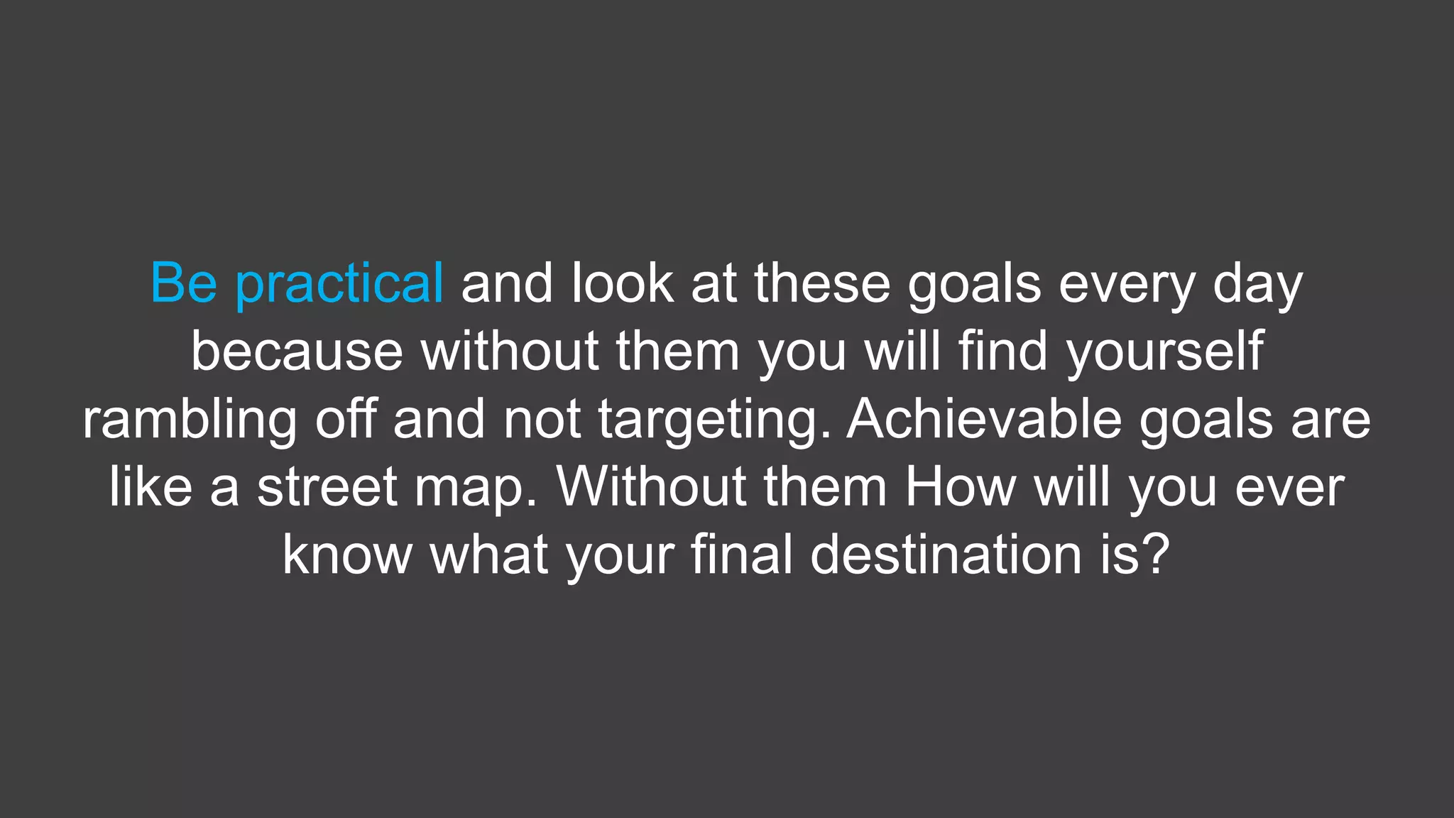 Be practical and look at these goals every day
because without them you will find yourself
rambling off and not targeting. Achievable goals are
like a street map. Without them How will you ever
know what your final destination is?
 