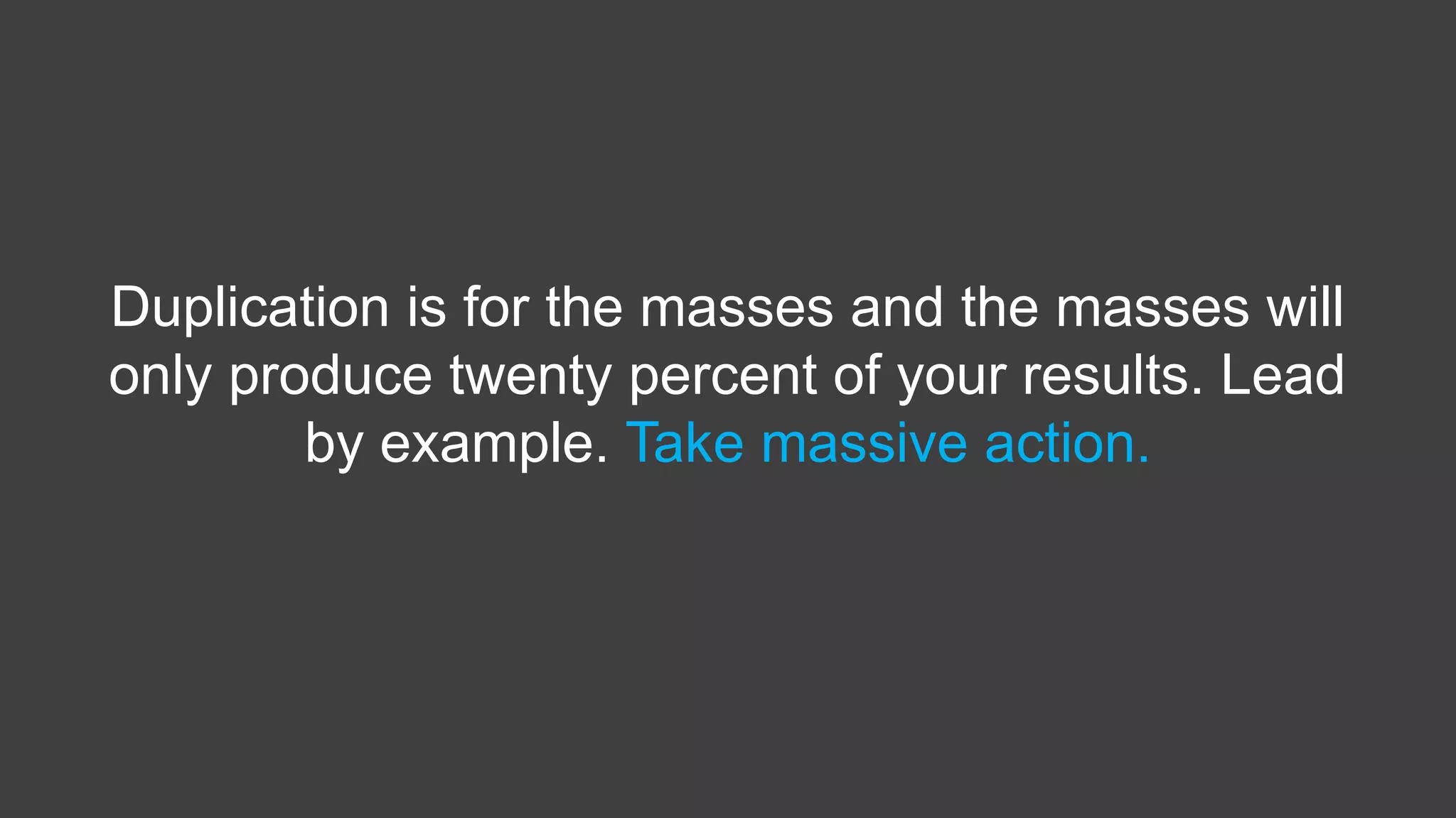 Duplication is for the masses and the masses will
only produce twenty percent of your results. Lead
by example. Take massive action.
 
