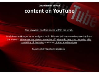 Optimization of your
content on YouTube
Your keywords must be placed within the script.
YouTube uses Hotspot as its analytical tools. This tool will measure the attention from
the viewers. Where are the viewers dropping off, where do they stop the video, skip
something of the video or maybe click on another video.
Make some visually great videos.
 