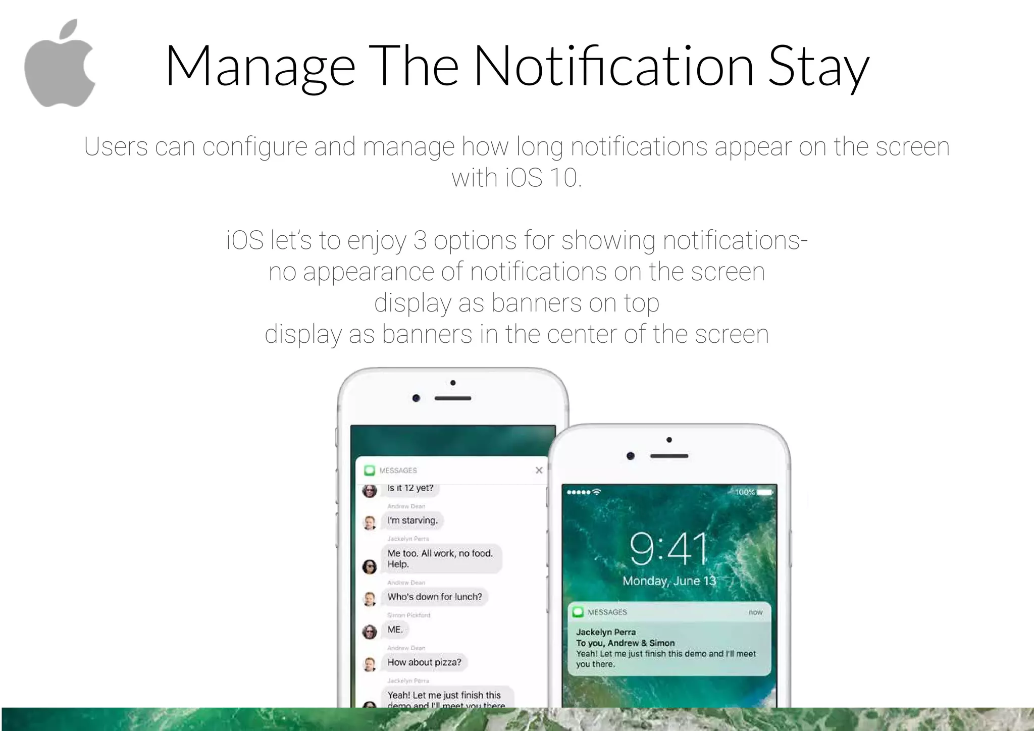 Manage The Notiﬁcation Stay
Users can configure and manage how long notifications appear on the screen
with iOS 10.
iOS let’s to enjoy 3 options for showing notifications-
no appearance of notifications on the screen
display as banners on top
display as banners in the center of the screen
 