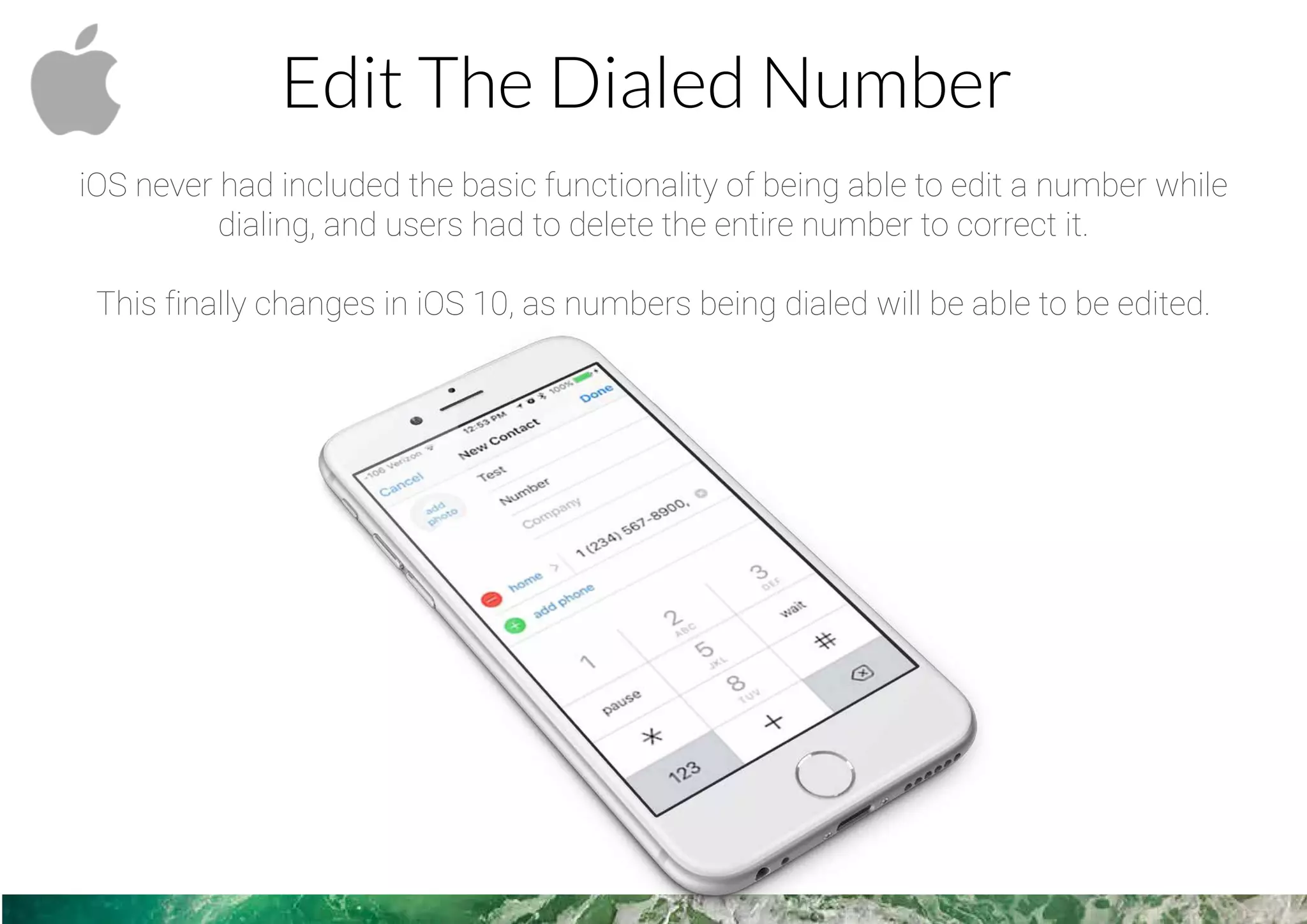 Edit The Dialed Number
iOS never had included the basic functionality of being able to edit a number while
dialing, and users had to delete the entire number to correct it.
This finally changes in iOS 10, as numbers being dialed will be able to be edited.
 